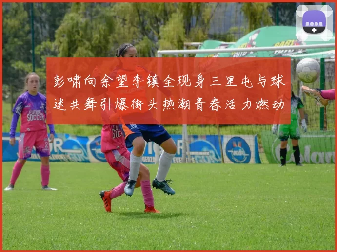 彭啸向余望李镇全现身三里屯与球迷共舞引爆街头热潮青春活力燃动夜色